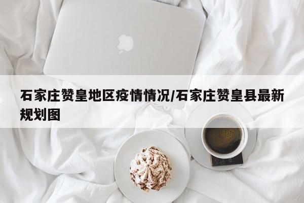 石家庄赞皇地区疫情情况/石家庄赞皇县最新规划图