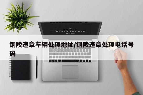 铜陵违章车辆处理地址/铜陵违章处理电话号码