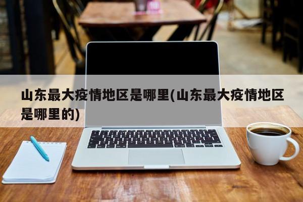 山东最大疫情地区是哪里(山东最大疫情地区是哪里的)