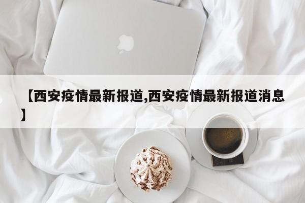 西安最近的疫情情况︰(西安最近疫情啥情况)-第2张图片